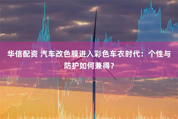 华信配资 汽车改色膜进入彩色车衣时代：个性与防护如何兼得？