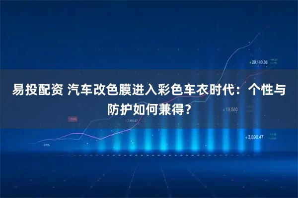 易投配资 汽车改色膜进入彩色车衣时代：个性与防护如何兼得？