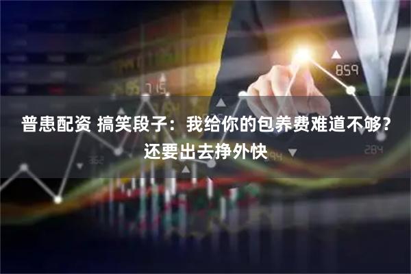 普患配资 搞笑段子：我给你的包养费难道不够？还要出去挣外快