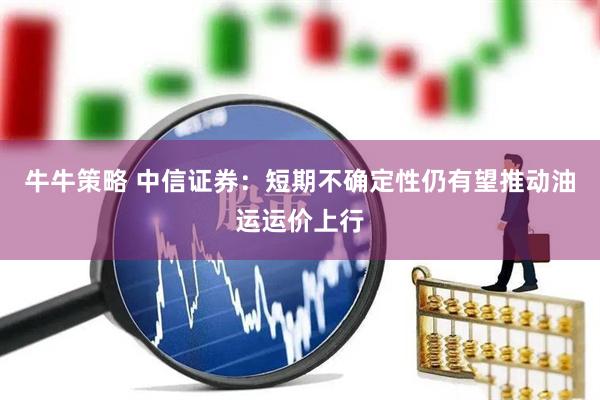 牛牛策略 中信证券：短期不确定性仍有望推动油运运价上行