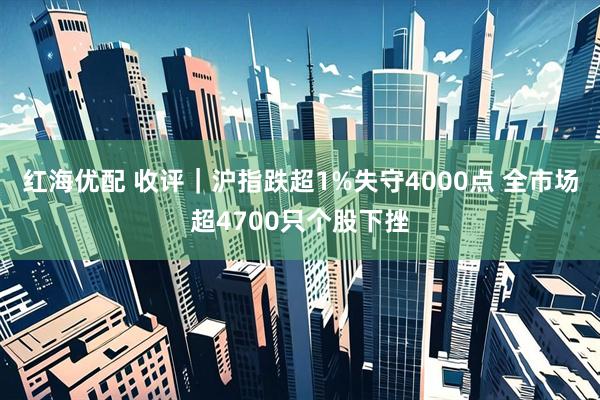 红海优配 收评|沪指跌超1%失守4000点 全市场超4700只个股下挫
