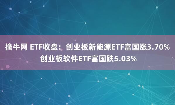 擒牛网 ETF收盘：创业板新能源ETF富国涨3.70% 创业板软件ETF富国跌5.03%