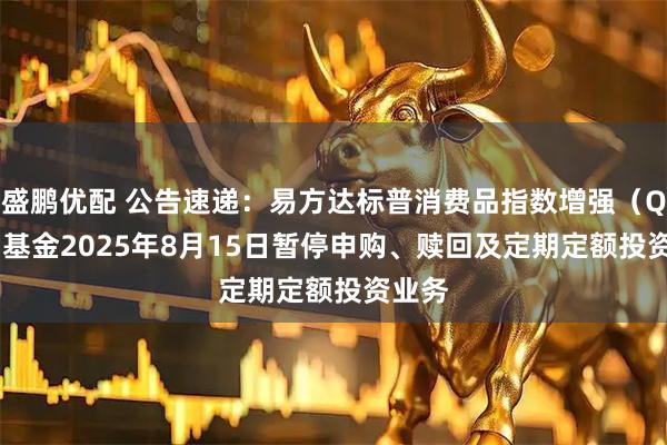 盛鹏优配 公告速递：易方达标普消费品指数增强（QDII）基金2025年8月15日暂停申购、赎回及定期定额投资业务