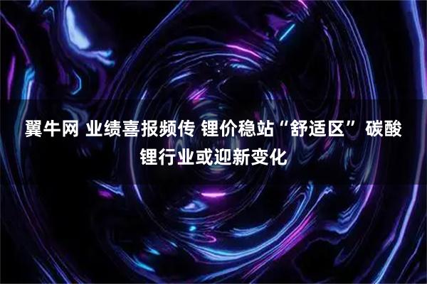 翼牛网 业绩喜报频传 锂价稳站“舒适区” 碳酸锂行业或迎新变化