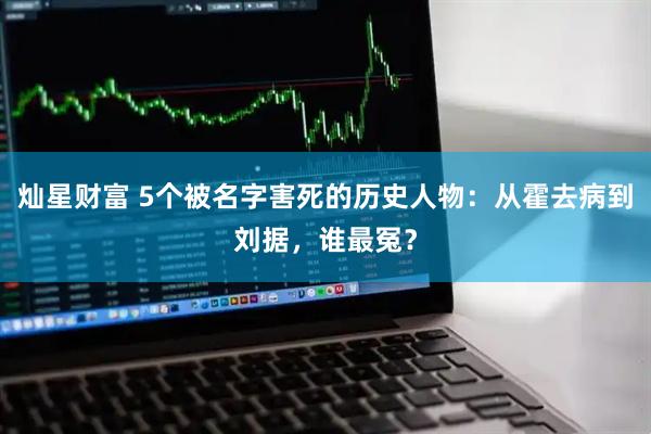 灿星财富 5个被名字害死的历史人物：从霍去病到刘据，谁最冤？