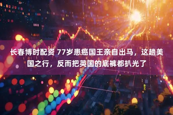 长春博时配资 77岁患癌国王亲自出马，这趟美国之行，反而把英国的底裤都扒光了