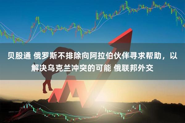 贝股通 俄罗斯不排除向阿拉伯伙伴寻求帮助，以解决乌克兰冲突的可能 俄联邦外交