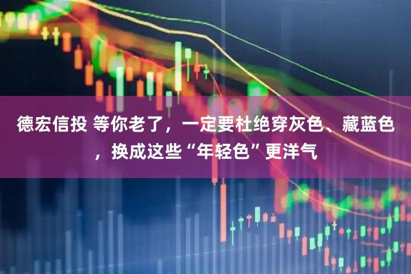 德宏信投 等你老了，一定要杜绝穿灰色、藏蓝色，换成这些“年轻色”更洋气
