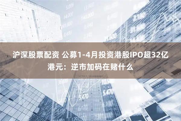 沪深股票配资 公募1-4月投资港股IPO超32亿港元：逆市加码在赌什么